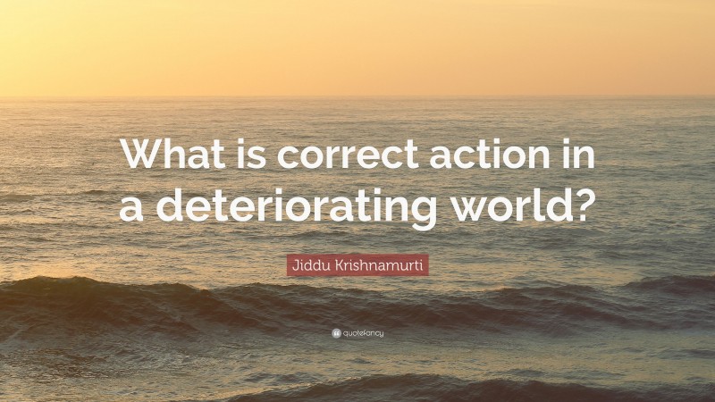 Jiddu Krishnamurti Quote: “What is correct action in a deteriorating world?”