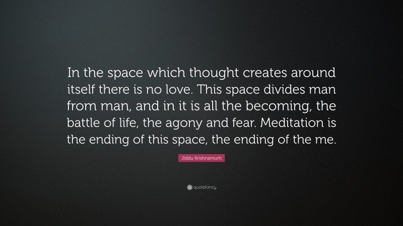 Jiddu Krishnamurti Quote: “In the space which thought creates around itself there is no love. This space divides man from man, and in it is all the becoming, the battle of life, the agony and fear. Meditation is the ending of this space, the ending of the me.”