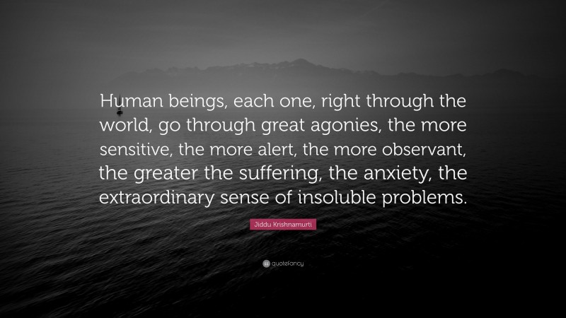 Jiddu Krishnamurti Quote: “Human beings, each one, right through the world, go through great agonies, the more sensitive, the more alert, the more observant, the greater the suffering, the anxiety, the extraordinary sense of insoluble problems.”