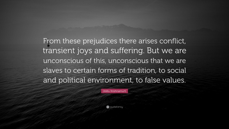Jiddu Krishnamurti Quote: “From these prejudices there arises conflict, transient joys and suffering. But we are unconscious of this, unconscious that we are slaves to certain forms of tradition, to social and political environment, to false values.”