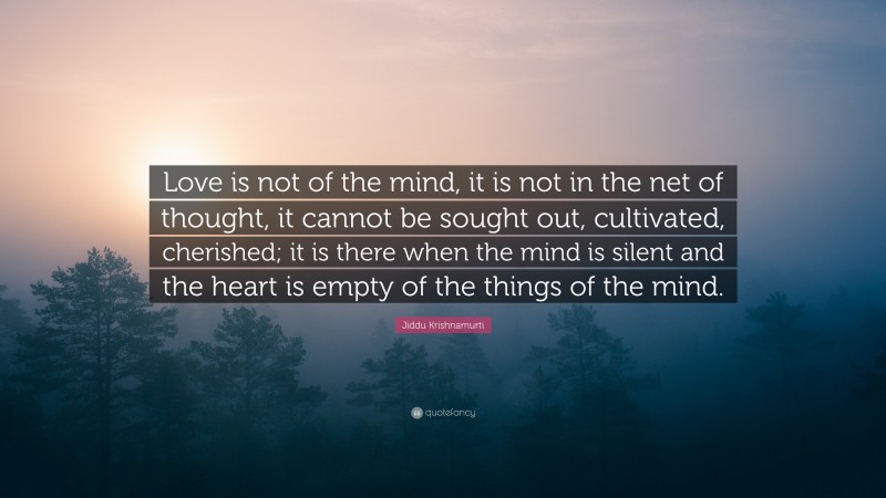 Jiddu Krishnamurti Quote: “Love is not of the mind, it is not in the net of thought, it cannot be sought out, cultivated, cherished; it is there when the mind is silent and the heart is empty of the things of the mind.”