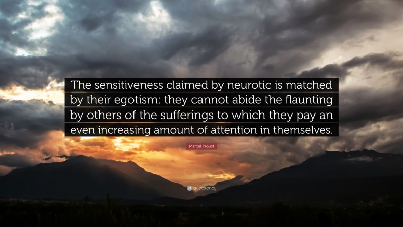 Marcel Proust Quote: “The sensitiveness claimed by neurotic is matched by their egotism: they cannot abide the flaunting by others of the sufferings to which they pay an even increasing amount of attention in themselves.”