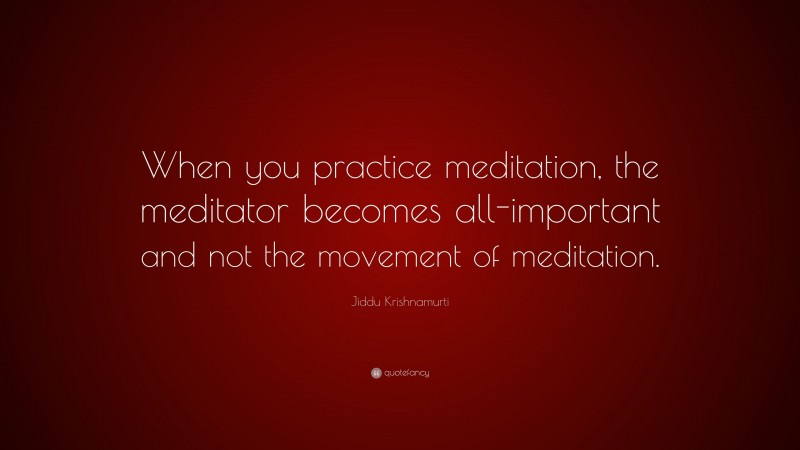 Jiddu Krishnamurti Quote: “When you practice meditation, the meditator becomes all-important and not the movement of meditation.”