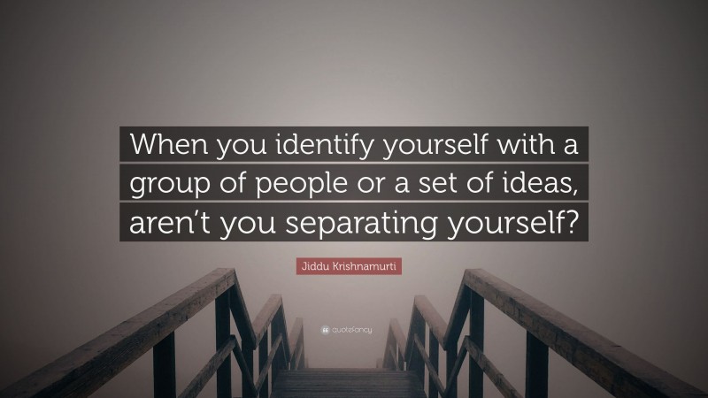 Jiddu Krishnamurti Quote: “When you identify yourself with a group of people or a set of ideas, aren’t you separating yourself?”