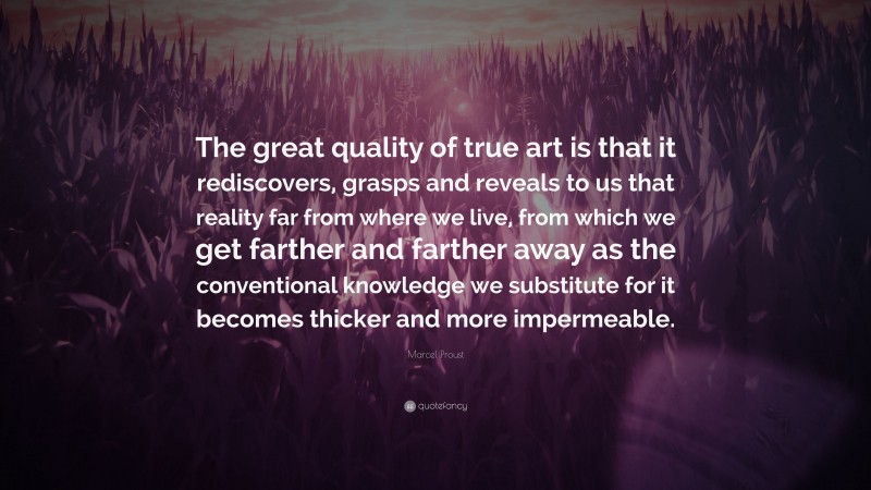 Marcel Proust Quote: “The great quality of true art is that it rediscovers, grasps and reveals to us that reality far from where we live, from which we get farther and farther away as the conventional knowledge we substitute for it becomes thicker and more impermeable.”