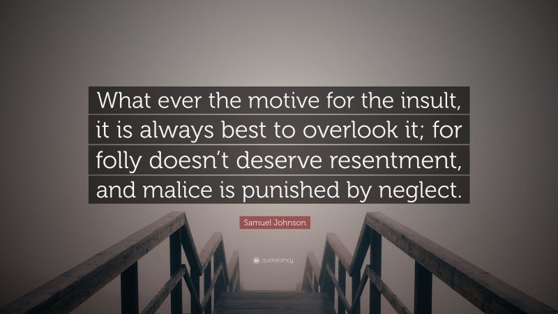 Samuel Johnson Quote: “What ever the motive for the insult, it is always best to overlook it; for folly doesn’t deserve resentment, and malice is punished by neglect.”