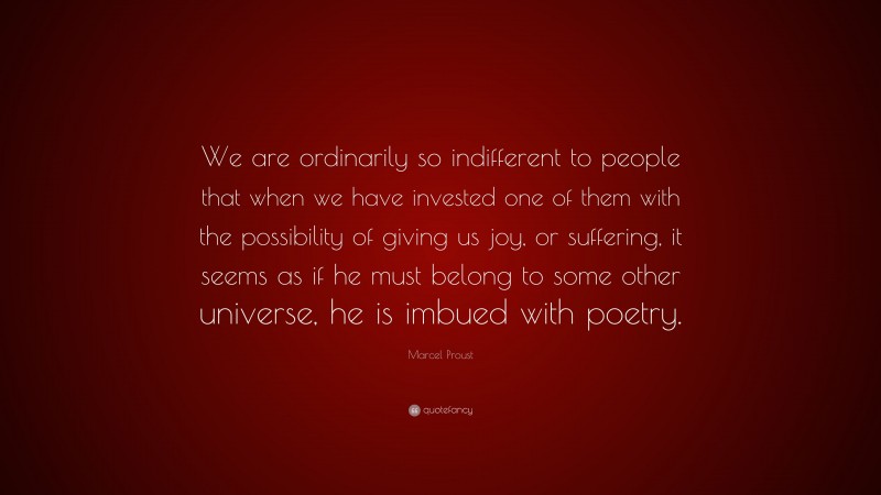 Marcel Proust Quote: “We are ordinarily so indifferent to people that when we have invested one of them with the possibility of giving us joy, or suffering, it seems as if he must belong to some other universe, he is imbued with poetry.”