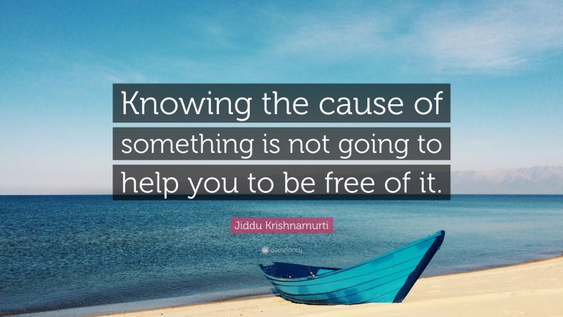 Jiddu Krishnamurti Quote: “Knowing the cause of something is not going to help you to be free of it.”
