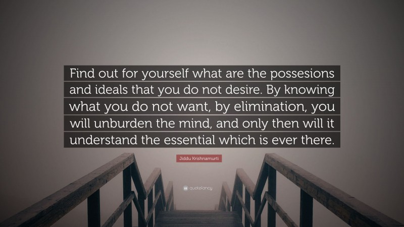 Jiddu Krishnamurti Quote: “Find out for yourself what are the possesions and ideals that you do not desire. By knowing what you do not want, by elimination, you will unburden the mind, and only then will it understand the essential which is ever there.”