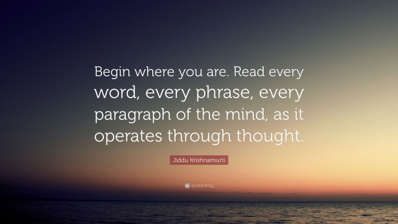 Jiddu Krishnamurti Quote: “Begin where you are. Read every word, every phrase, every paragraph of the mind, as it operates through thought.”