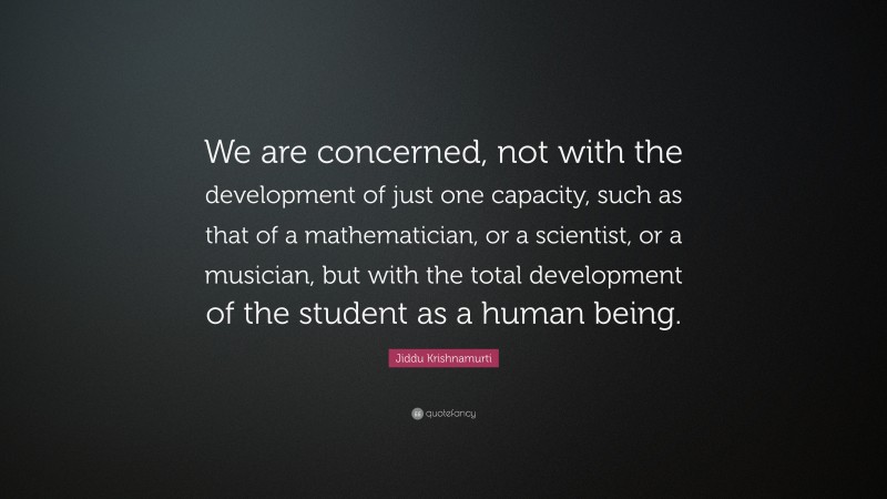 Jiddu Krishnamurti Quote: “We are concerned, not with the development of just one capacity, such as that of a mathematician, or a scientist, or a musician, but with the total development of the student as a human being.”