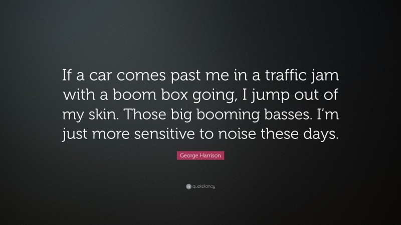 George Harrison Quote: “If a car comes past me in a traffic jam with a boom box going, I jump out of my skin. Those big booming basses. I’m just more sensitive to noise these days.”