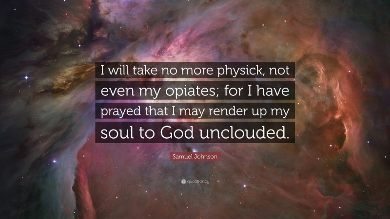 Samuel Johnson Quote: “I will take no more physick, not even my opiates; for I have prayed that I may render up my soul to God unclouded.”