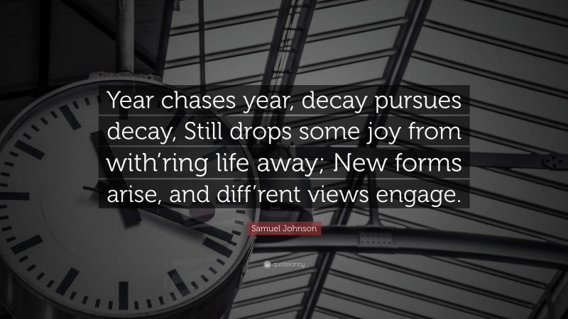 Samuel Johnson Quote: “Year chases year, decay pursues decay, Still drops some joy from with’ring life away; New forms arise, and diff’rent views engage.”
