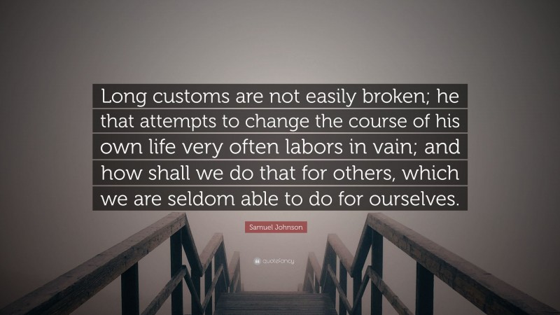 Samuel Johnson Quote: “Long customs are not easily broken; he that attempts to change the course of his own life very often labors in vain; and how shall we do that for others, which we are seldom able to do for ourselves.”