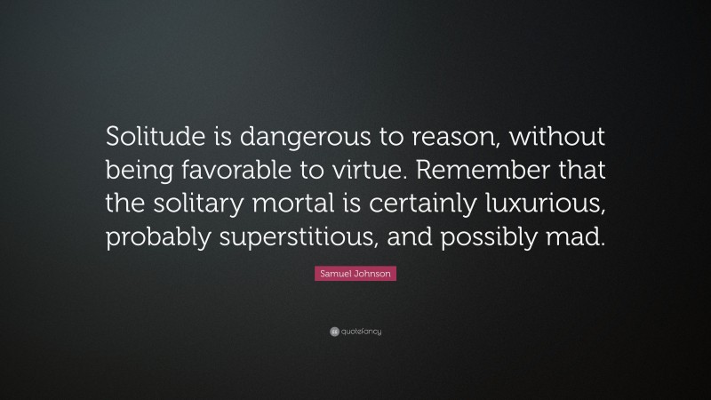 Samuel Johnson Quote: “Solitude is dangerous to reason, without being favorable to virtue. Remember that the solitary mortal is certainly luxurious, probably superstitious, and possibly mad.”