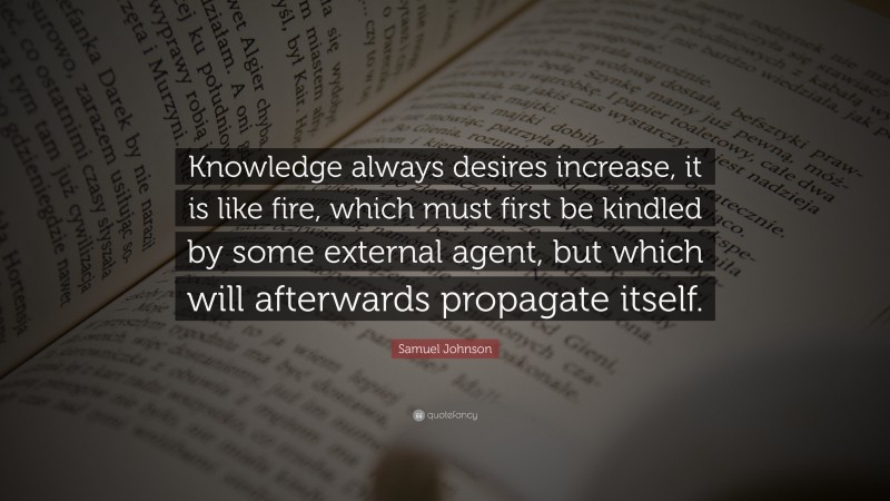 Samuel Johnson Quote: “Knowledge always desires increase, it is like fire, which must first be kindled by some external agent, but which will afterwards propagate itself.”