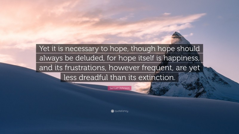 Samuel Johnson Quote: “Yet it is necessary to hope, though hope should always be deluded, for hope itself is happiness, and its frustrations, however frequent, are yet less dreadful than its extinction.”