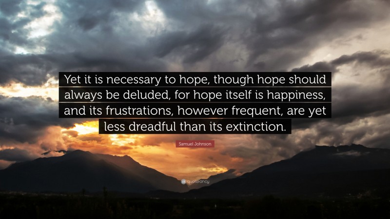 Samuel Johnson Quote: “Yet it is necessary to hope, though hope should always be deluded, for hope itself is happiness, and its frustrations, however frequent, are yet less dreadful than its extinction.”