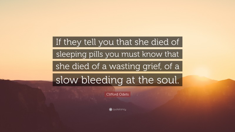 Clifford Odets Quote: “If they tell you that she died of sleeping pills you must know that she died of a wasting grief, of a slow bleeding at the soul.”