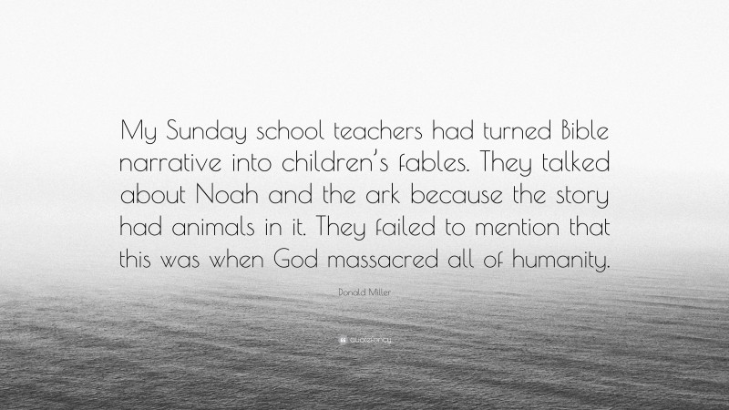 Donald Miller Quote: “My Sunday school teachers had turned Bible narrative into children’s fables. They talked about Noah and the ark because the story had animals in it. They failed to mention that this was when God massacred all of humanity.”