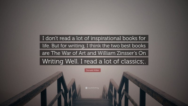 Donald Miller Quote: “I don’t read a lot of inspirational books for life. But for writing, I think the two best books are The War of Art and William Zinsser’s On Writing Well. I read a lot of classics;.”