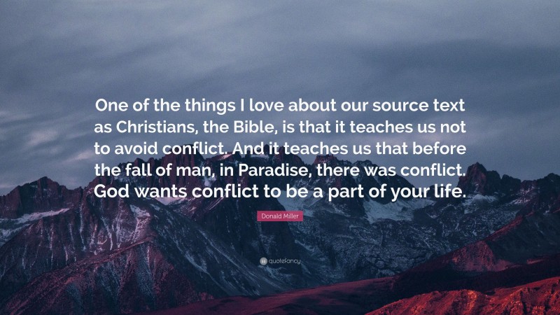 Donald Miller Quote: “One of the things I love about our source text as Christians, the Bible, is that it teaches us not to avoid conflict. And it teaches us that before the fall of man, in Paradise, there was conflict. God wants conflict to be a part of your life.”