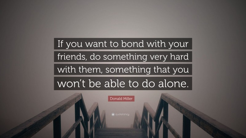 Donald Miller Quote: “If you want to bond with your friends, do something very hard with them, something that you won’t be able to do alone.”