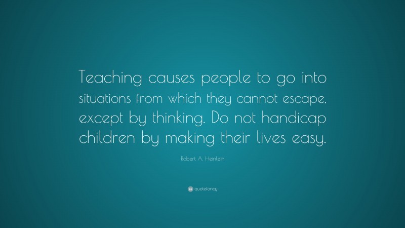 Robert A. Heinlein Quote: “Teaching causes people to go into situations from which they cannot escape, except by thinking. Do not handicap children by making their lives easy.”