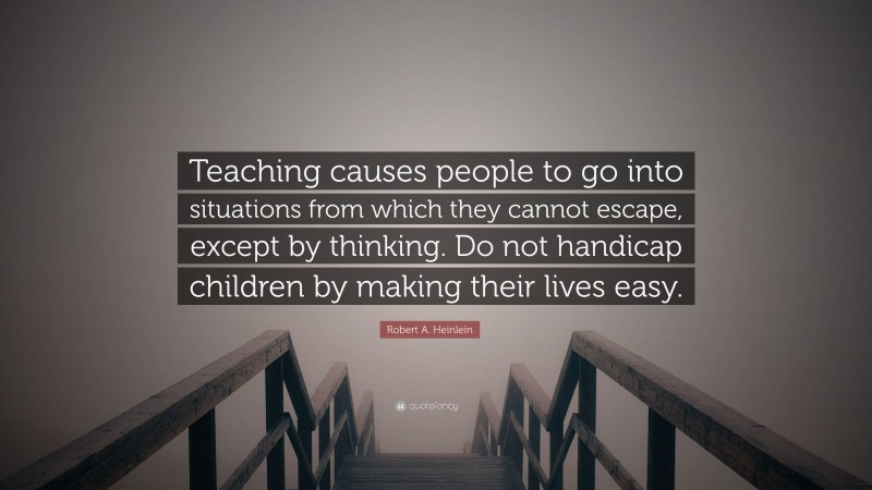 Robert A. Heinlein Quote: “Teaching causes people to go into situations from which they cannot escape, except by thinking. Do not handicap children by making their lives easy.”
