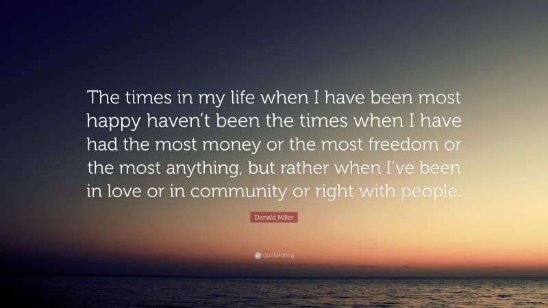 Donald Miller Quote: “The times in my life when I have been most happy haven’t been the times when I have had the most money or the most freedom or the most anything, but rather when I’ve been in love or in community or right with people.”
