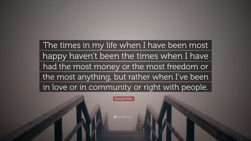 Donald Miller Quote: “The times in my life when I have been most happy haven’t been the times when I have had the most money or the most freedom or the most anything, but rather when I’ve been in love or in community or right with people.”