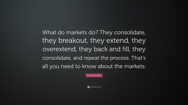 Donald Miller Quote: “What do markets do? They consolidate, they breakout, they extend, they overextend, they back and fill, they consolidate, and repeat the process. That’s all you need to know about the markets.”
