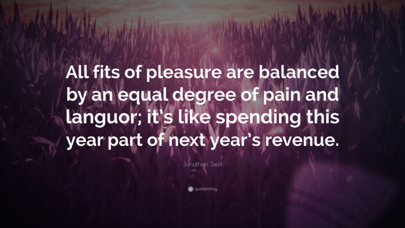 Jonathan Swift Quote: “All fits of pleasure are balanced by an equal degree of pain and languor; it’s like spending this year part of next year’s revenue.”