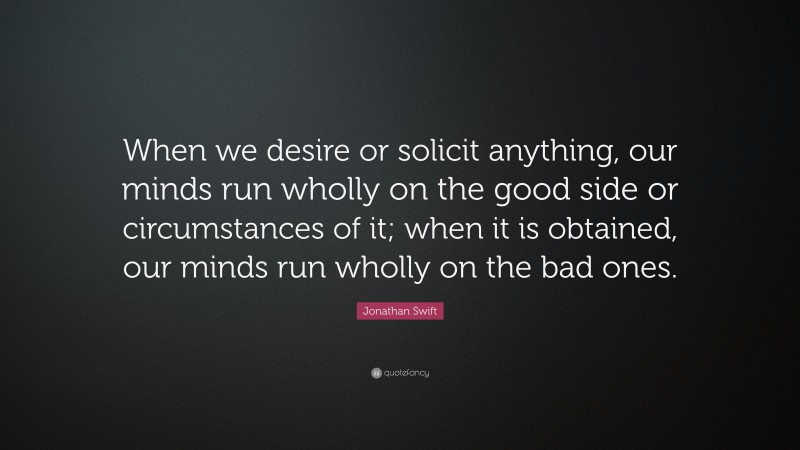 Jonathan Swift Quote: “When we desire or solicit anything, our minds run wholly on the good side or circumstances of it; when it is obtained, our minds run wholly on the bad ones.”
