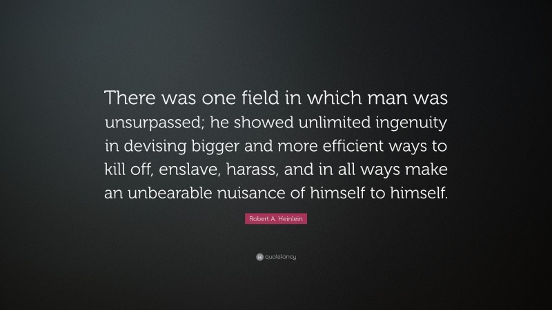 Robert A. Heinlein Quote: “There was one field in which man was unsurpassed; he showed unlimited ingenuity in devising bigger and more efficient ways to kill off, enslave, harass, and in all ways make an unbearable nuisance of himself to himself.”
