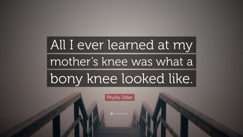 Phyllis Diller Quote: “All I ever learned at my mother’s knee was what a bony knee looked like.”