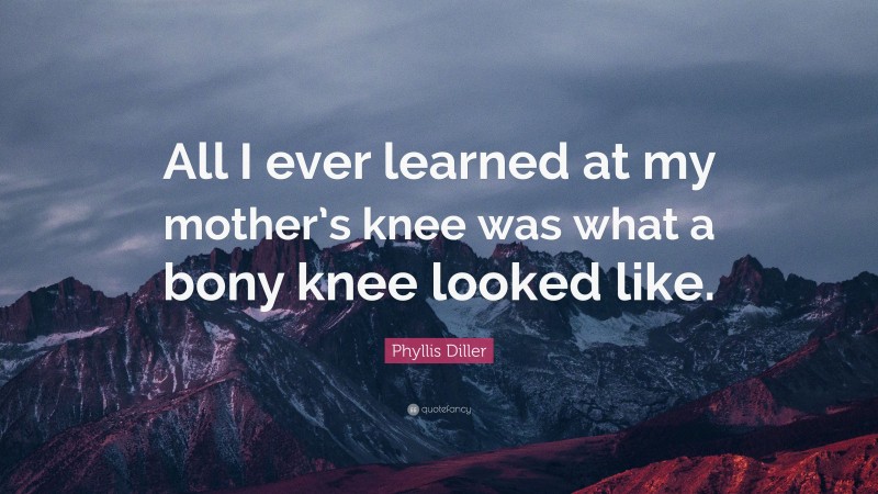 Phyllis Diller Quote: “All I ever learned at my mother’s knee was what a bony knee looked like.”
