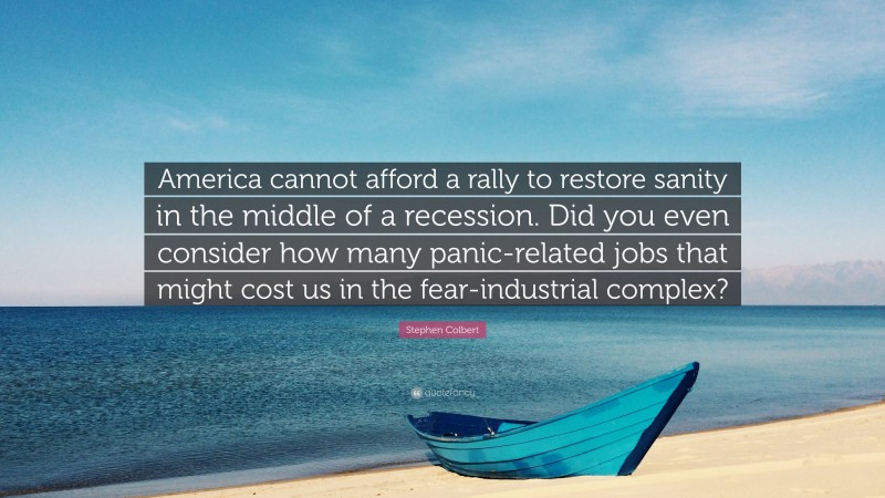 Stephen Colbert Quote: “America cannot afford a rally to restore sanity in the middle of a recession. Did you even consider how many panic-related jobs that might cost us in the fear-industrial complex?”
