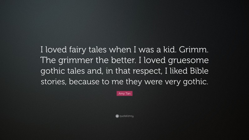 Amy Tan Quote: “I loved fairy tales when I was a kid. Grimm. The grimmer the better. I loved gruesome gothic tales and, in that respect, I liked Bible stories, because to me they were very gothic.”