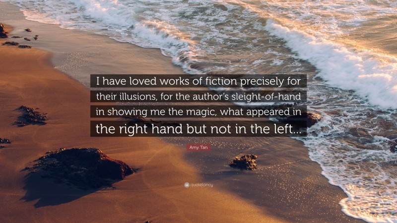 Amy Tan Quote: “I have loved works of fiction precisely for their illusions, for the author’s sleight-of-hand in showing me the magic, what appeared in the right hand but not in the left...”