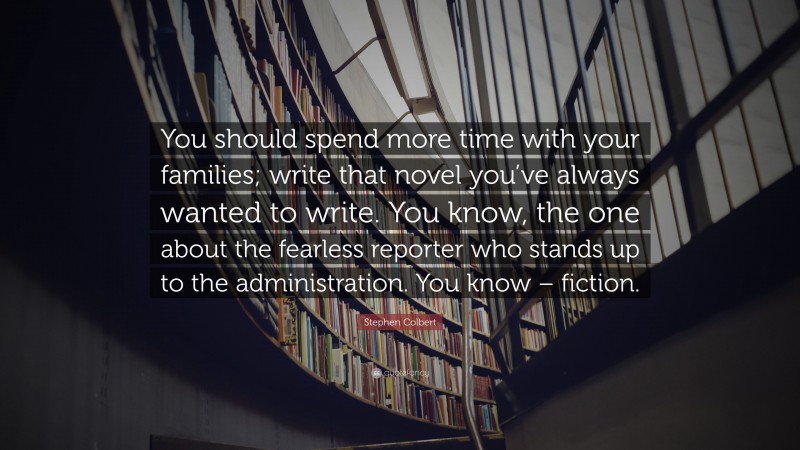 Stephen Colbert Quote: “You should spend more time with your families; write that novel you’ve always wanted to write. You know, the one about the fearless reporter who stands up to the administration. You know – fiction.”