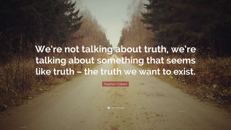 Stephen Colbert Quote: “We’re not talking about truth, we’re talking about something that seems like truth – the truth we want to exist.”