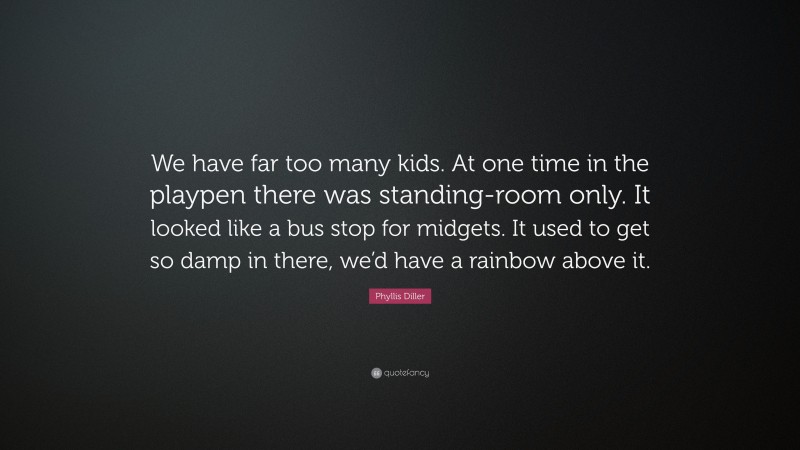 Phyllis Diller Quote: “We have far too many kids. At one time in the playpen there was standing-room only. It looked like a bus stop for midgets. It used to get so damp in there, we’d have a rainbow above it.”