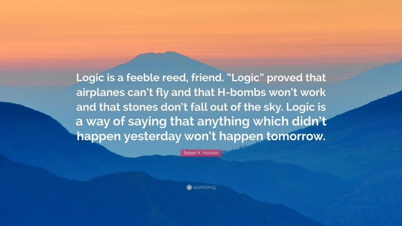 Robert A. Heinlein Quote: “Logic is a feeble reed, friend. “Logic” proved that airplanes can’t fly and that H-bombs won’t work and that stones don’t fall out of the sky. Logic is a way of saying that anything which didn’t happen yesterday won’t happen tomorrow.”