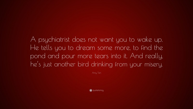 Amy Tan Quote: “A psychiatrist does not want you to wake up. He tells you to dream some more, to find the pond and pour more tears into it. And really, he’s just another bird drinking from your misery.”