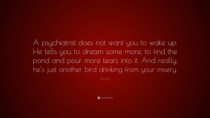 Amy Tan Quote: “A psychiatrist does not want you to wake up. He tells you to dream some more, to find the pond and pour more tears into it. And really, he’s just another bird drinking from your misery.”