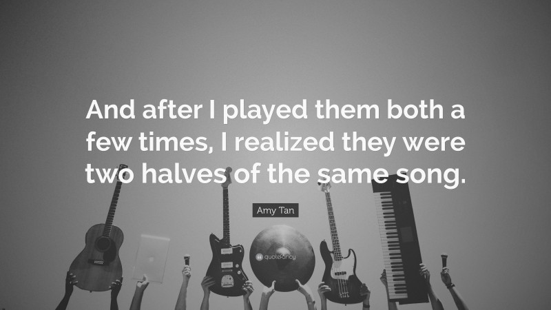 Amy Tan Quote: “And after I played them both a few times, I realized they were two halves of the same song.”