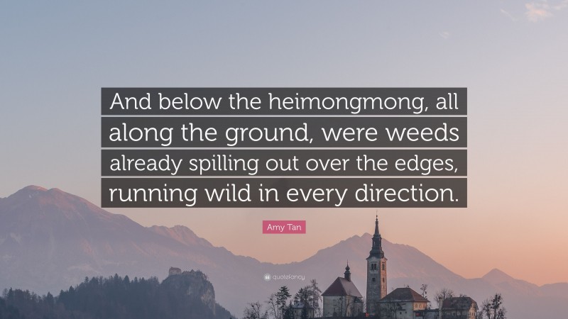 Amy Tan Quote: “And below the heimongmong, all along the ground, were weeds already spilling out over the edges, running wild in every direction.”