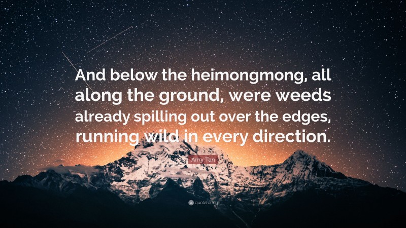 Amy Tan Quote: “And below the heimongmong, all along the ground, were weeds already spilling out over the edges, running wild in every direction.”